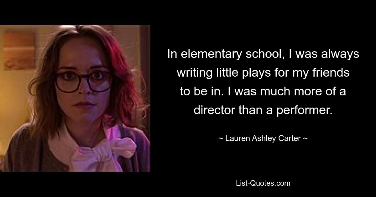 In elementary school, I was always writing little plays for my friends to be in. I was much more of a director than a performer. — © Lauren Ashley Carter