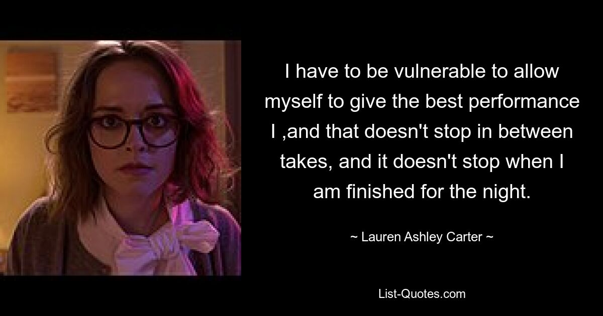 I have to be vulnerable to allow myself to give the best performance I ,and that doesn't stop in between takes, and it doesn't stop when I am finished for the night. — © Lauren Ashley Carter