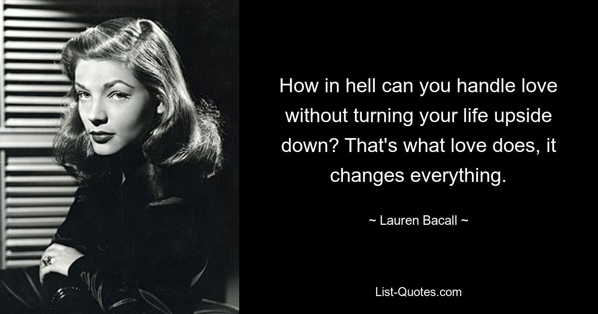 How in hell can you handle love without turning your life upside down? That's what love does, it changes everything. — © Lauren Bacall