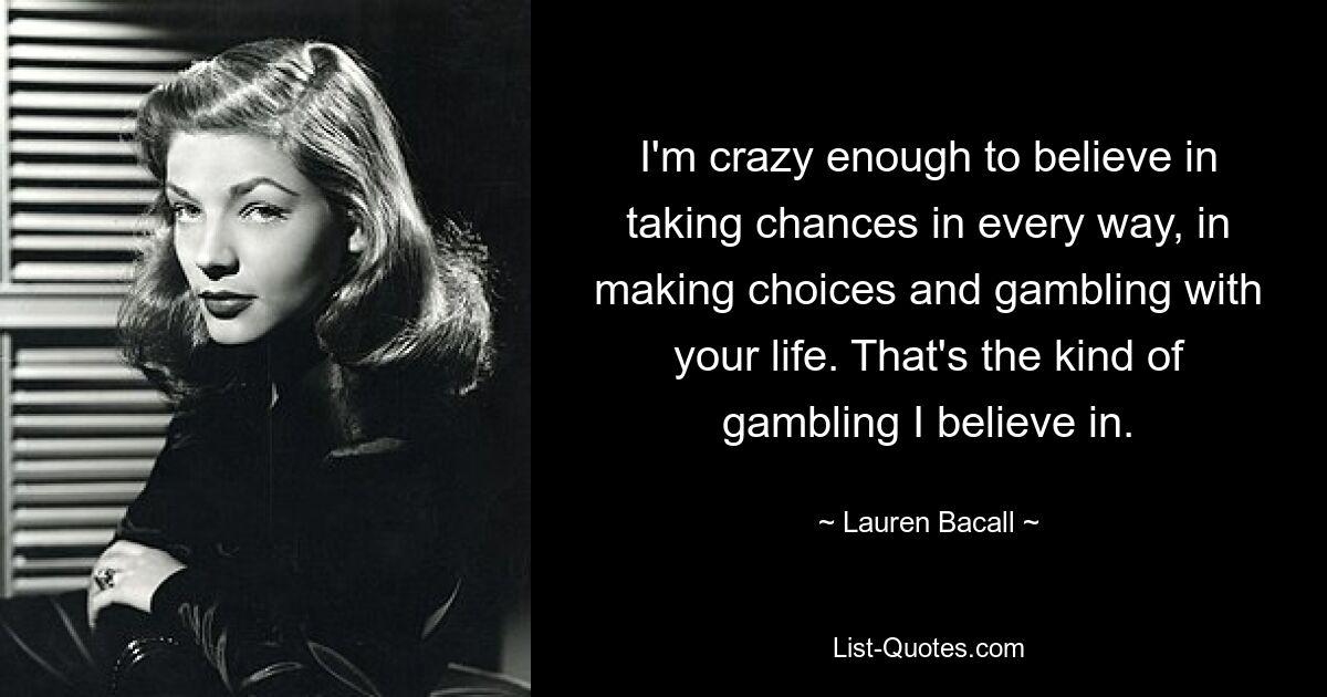 I'm crazy enough to believe in taking chances in every way, in making choices and gambling with your life. That's the kind of gambling I believe in. — © Lauren Bacall