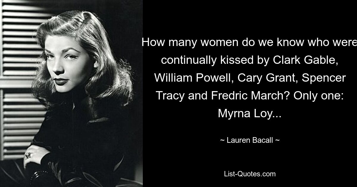 How many women do we know who were continually kissed by Clark Gable, William Powell, Cary Grant, Spencer Tracy and Fredric March? Only one: Myrna Loy... — © Lauren Bacall