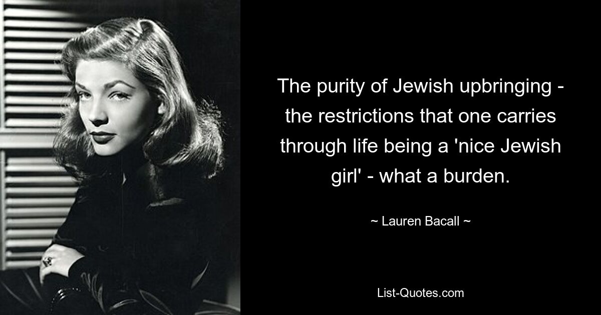 The purity of Jewish upbringing - the restrictions that one carries through life being a 'nice Jewish girl' - what a burden. — © Lauren Bacall