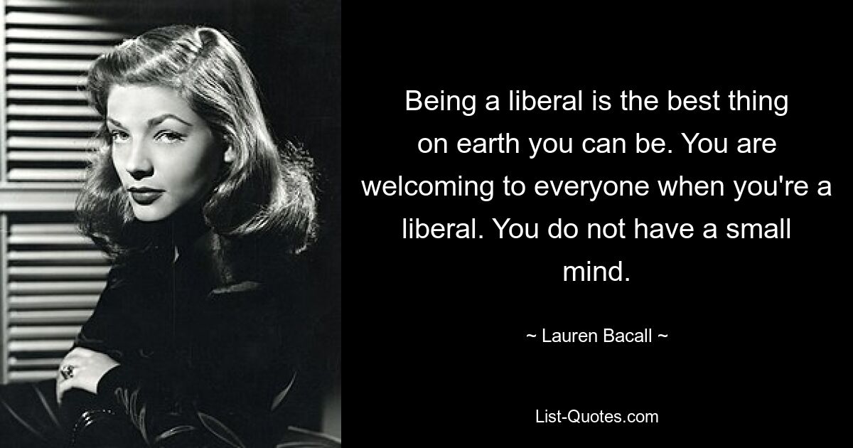 Being a liberal is the best thing on earth you can be. You are welcoming to everyone when you're a liberal. You do not have a small mind. — © Lauren Bacall