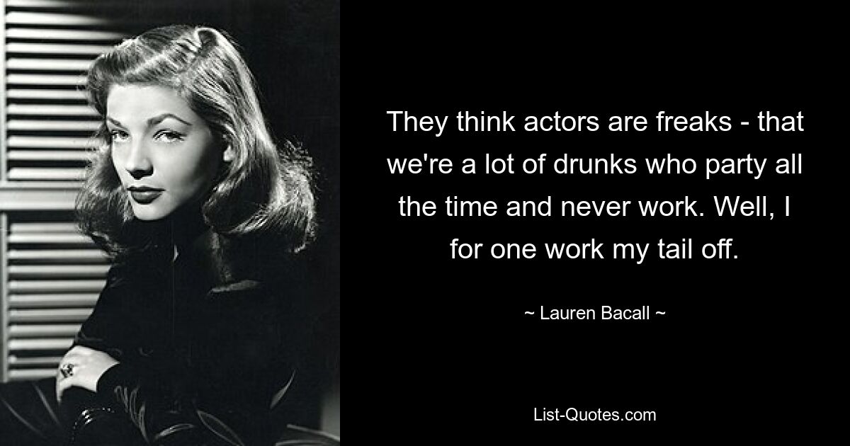 They think actors are freaks - that we're a lot of drunks who party all the time and never work. Well, I for one work my tail off. — © Lauren Bacall