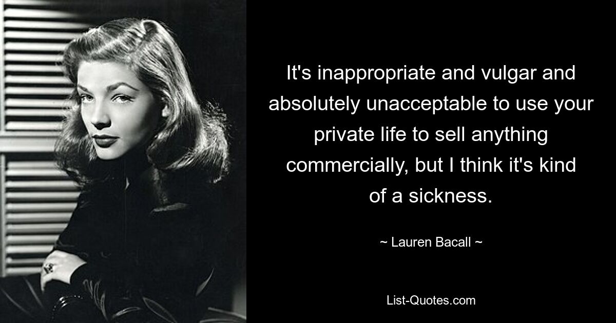 It's inappropriate and vulgar and absolutely unacceptable to use your private life to sell anything commercially, but I think it's kind of a sickness. — © Lauren Bacall