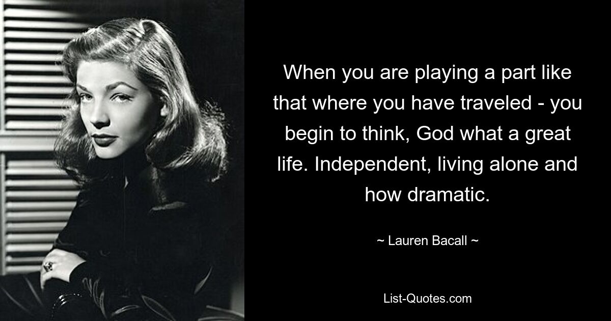 When you are playing a part like that where you have traveled - you begin to think, God what a great life. Independent, living alone and how dramatic. — © Lauren Bacall