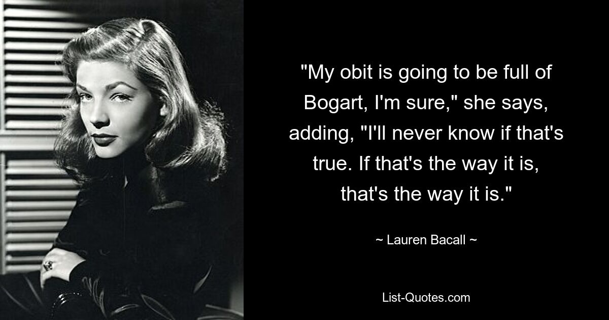 "My obit is going to be full of Bogart, I'm sure," she says, adding, "I'll never know if that's true. If that's the way it is, that's the way it is." — © Lauren Bacall