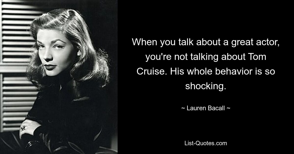 When you talk about a great actor, you're not talking about Tom Cruise. His whole behavior is so shocking. — © Lauren Bacall