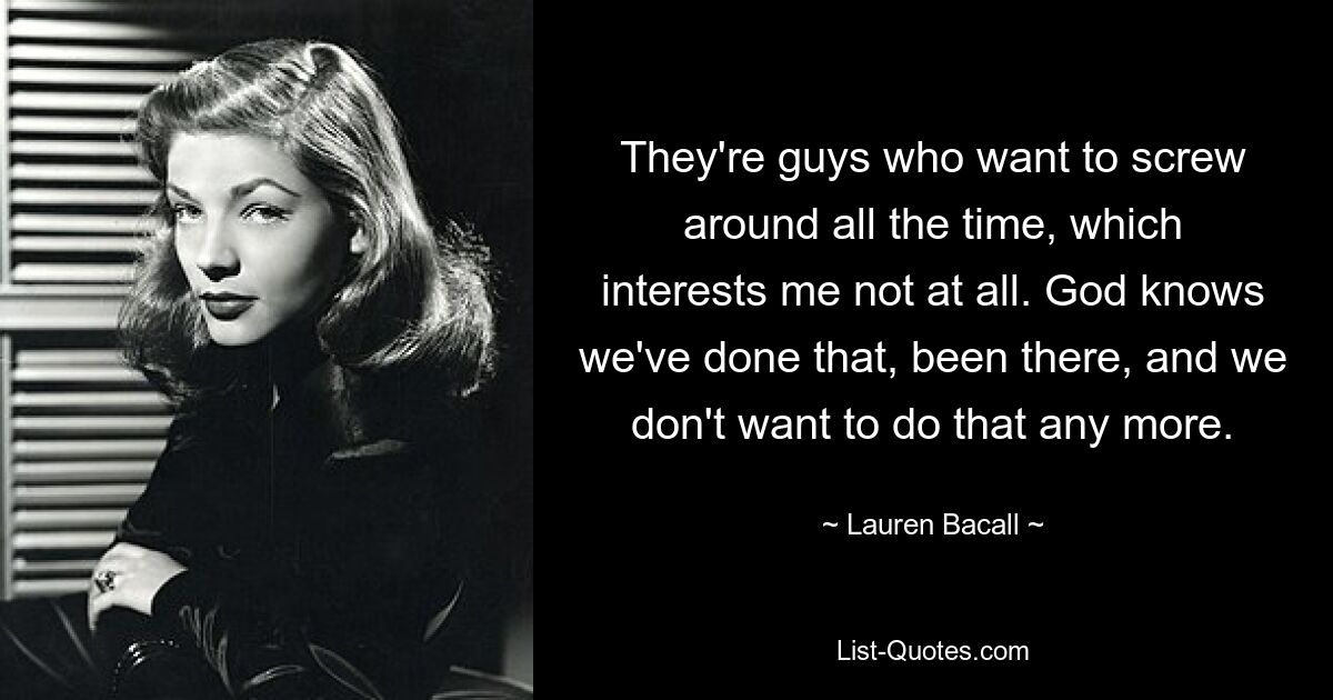 They're guys who want to screw around all the time, which interests me not at all. God knows we've done that, been there, and we don't want to do that any more. — © Lauren Bacall