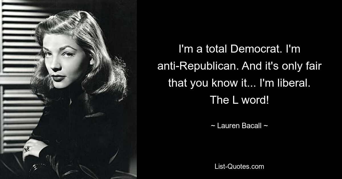 I'm a total Democrat. I'm anti-Republican. And it's only fair that you know it... I'm liberal. The L word! — © Lauren Bacall