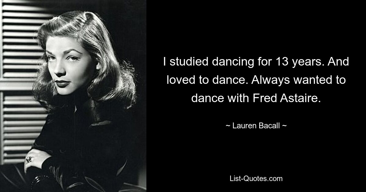 I studied dancing for 13 years. And loved to dance. Always wanted to dance with Fred Astaire. — © Lauren Bacall