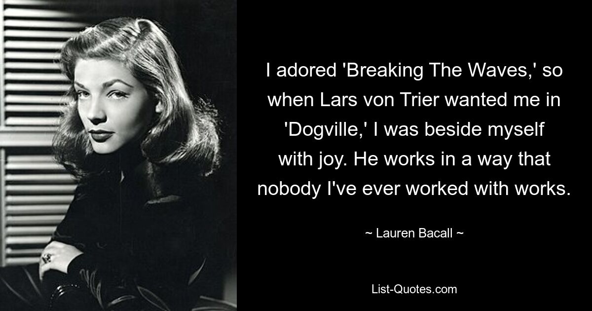 I adored 'Breaking The Waves,' so when Lars von Trier wanted me in 'Dogville,' I was beside myself with joy. He works in a way that nobody I've ever worked with works. — © Lauren Bacall