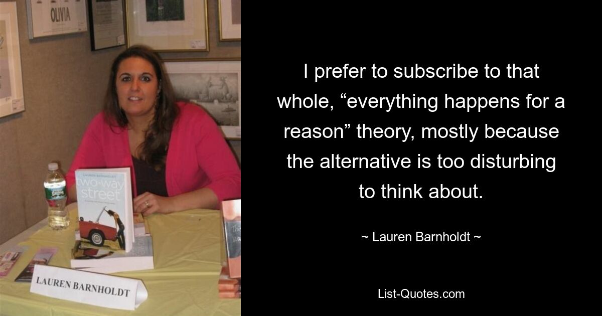 I prefer to subscribe to that whole, “everything happens for a reason” theory, mostly because the alternative is too disturbing to think about. — © Lauren Barnholdt