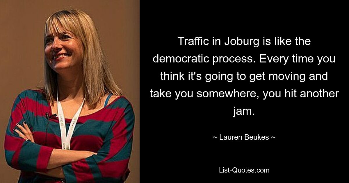 Traffic in Joburg is like the democratic process. Every time you think it's going to get moving and take you somewhere, you hit another jam. — © Lauren Beukes