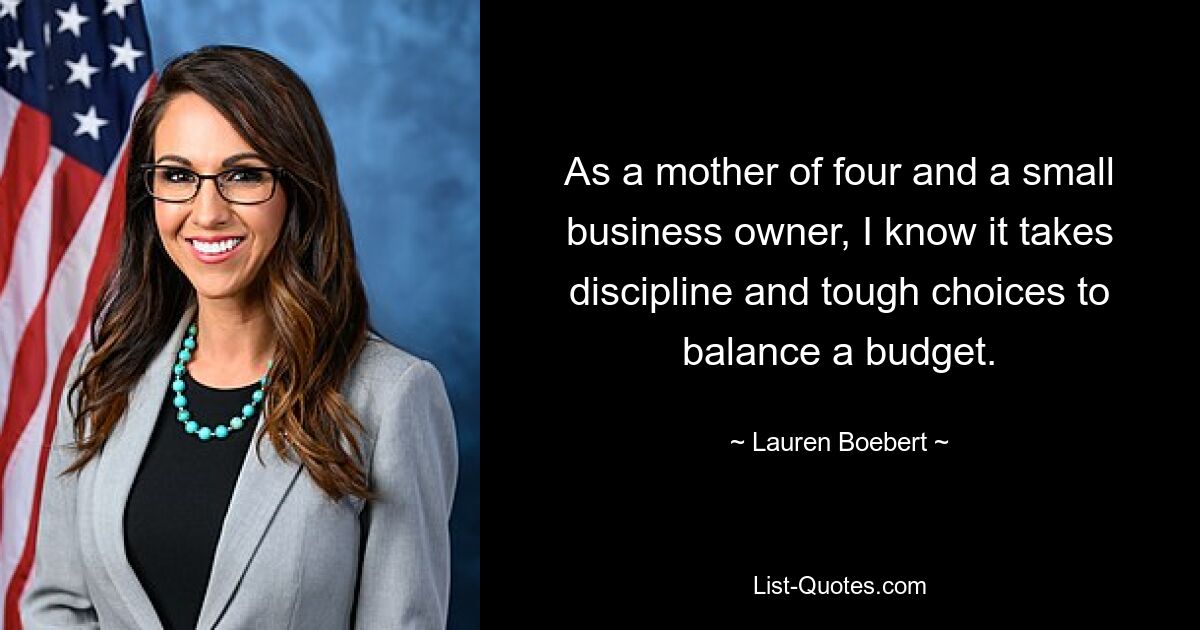 As a mother of four and a small business owner, I know it takes discipline and tough choices to balance a budget. — © Lauren Boebert