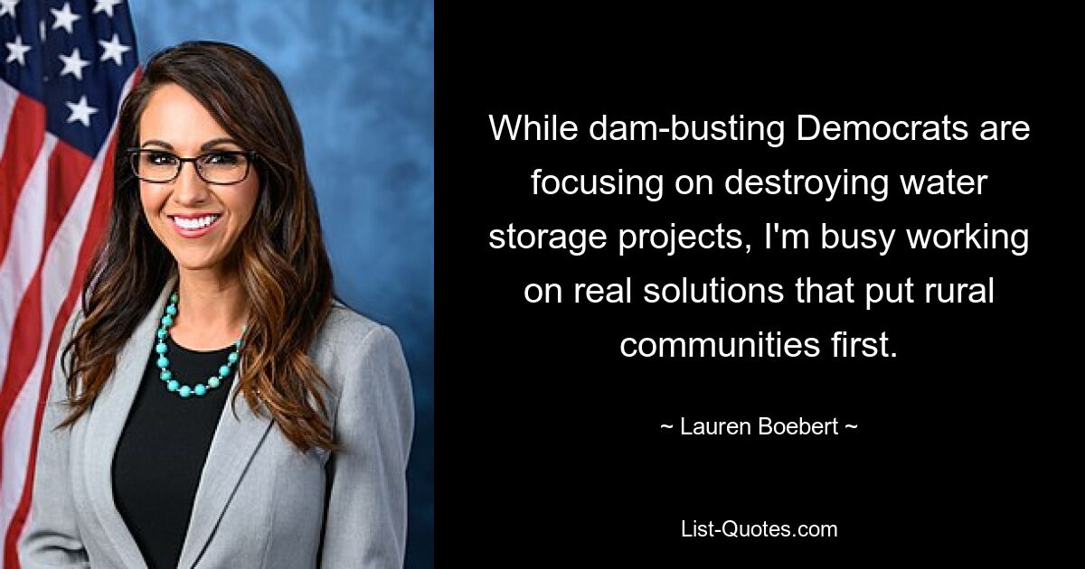 While dam-busting Democrats are focusing on destroying water storage projects, I'm busy working on real solutions that put rural communities first. — © Lauren Boebert