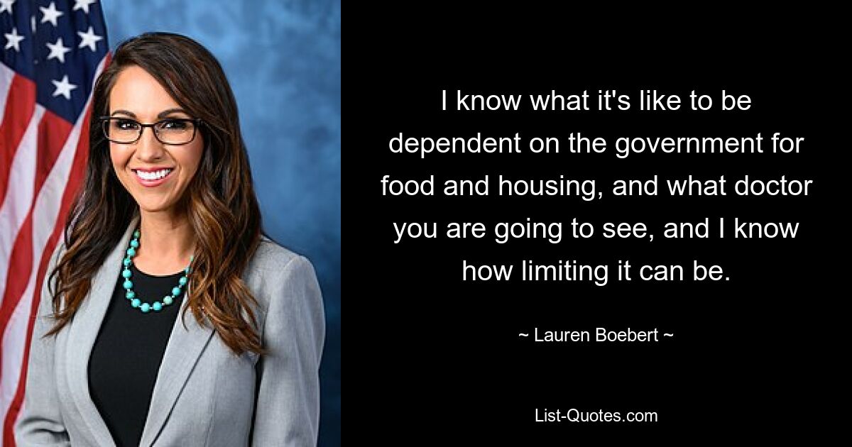 I know what it's like to be dependent on the government for food and housing, and what doctor you are going to see, and I know how limiting it can be. — © Lauren Boebert