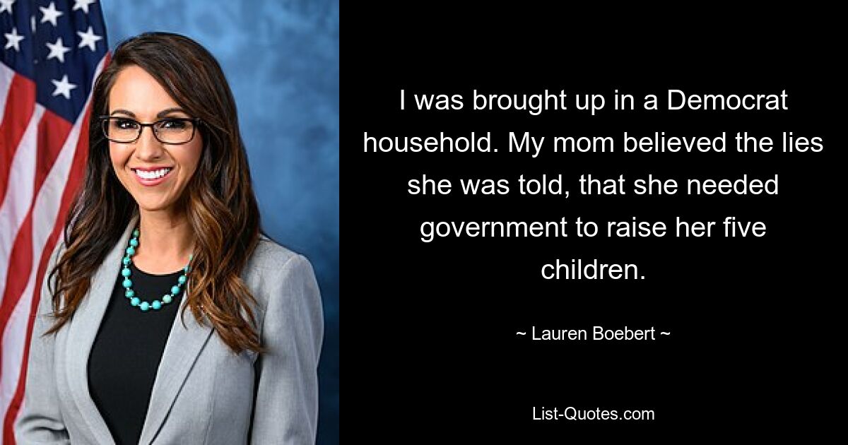 I was brought up in a Democrat household. My mom believed the lies she was told, that she needed government to raise her five children. — © Lauren Boebert