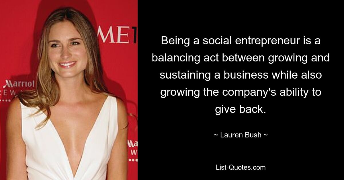 Being a social entrepreneur is a balancing act between growing and sustaining a business while also growing the company's ability to give back. — © Lauren Bush