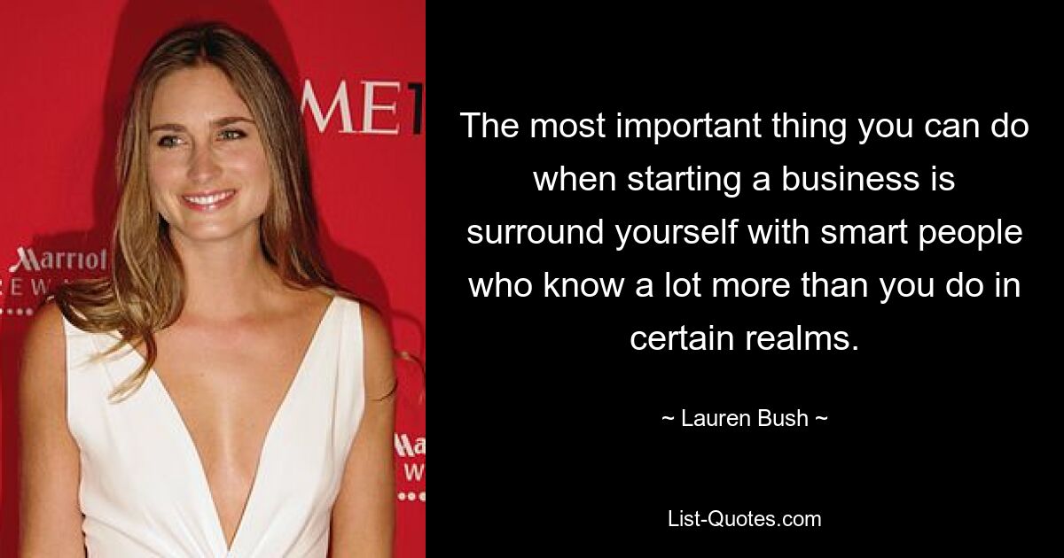 The most important thing you can do when starting a business is surround yourself with smart people who know a lot more than you do in certain realms. — © Lauren Bush