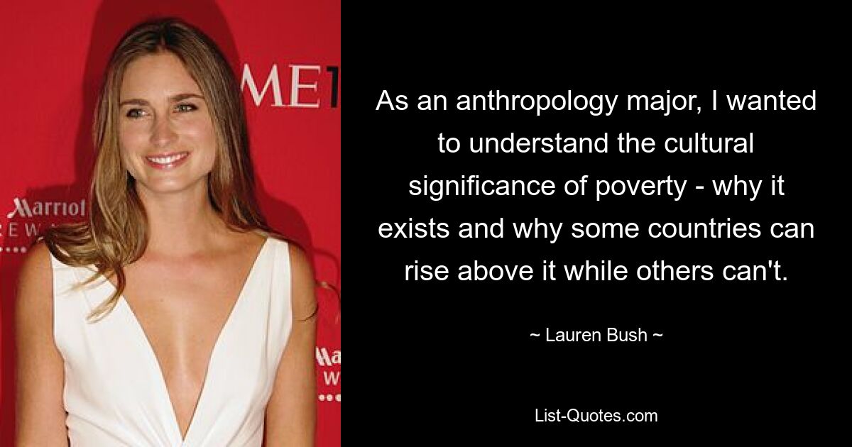 As an anthropology major, I wanted to understand the cultural significance of poverty - why it exists and why some countries can rise above it while others can't. — © Lauren Bush