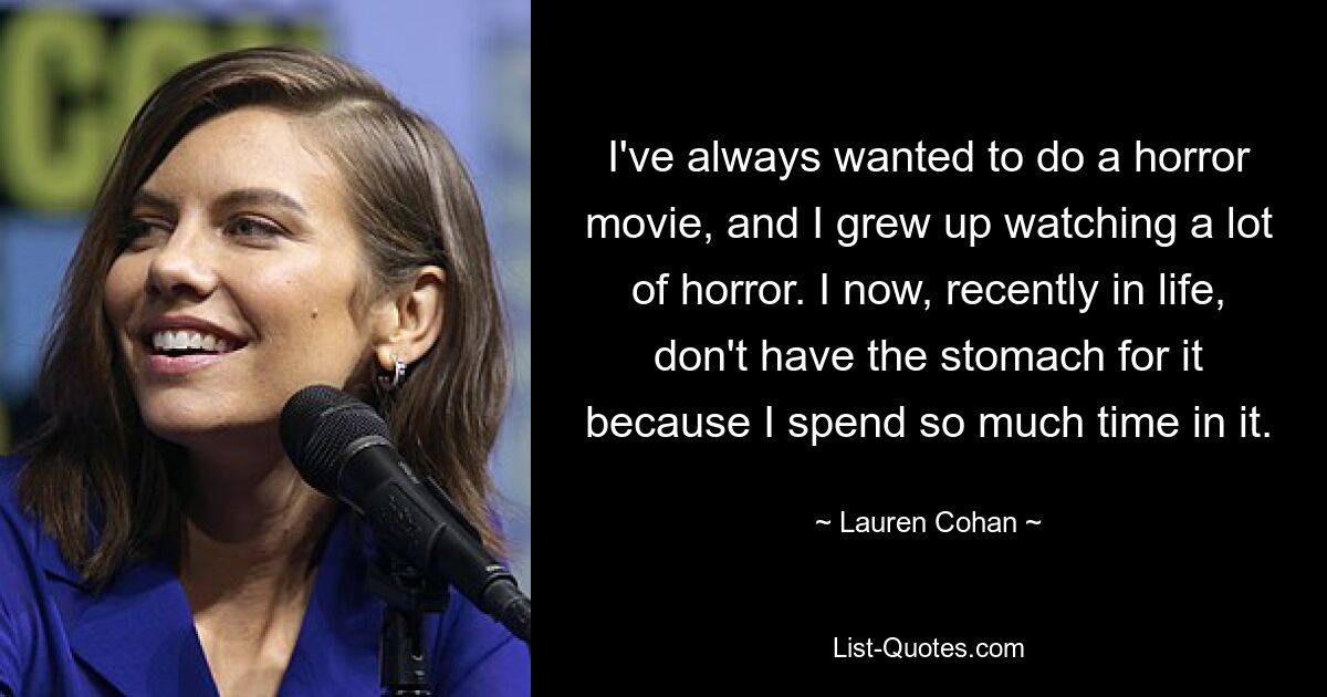 I've always wanted to do a horror movie, and I grew up watching a lot of horror. I now, recently in life, don't have the stomach for it because I spend so much time in it. — © Lauren Cohan