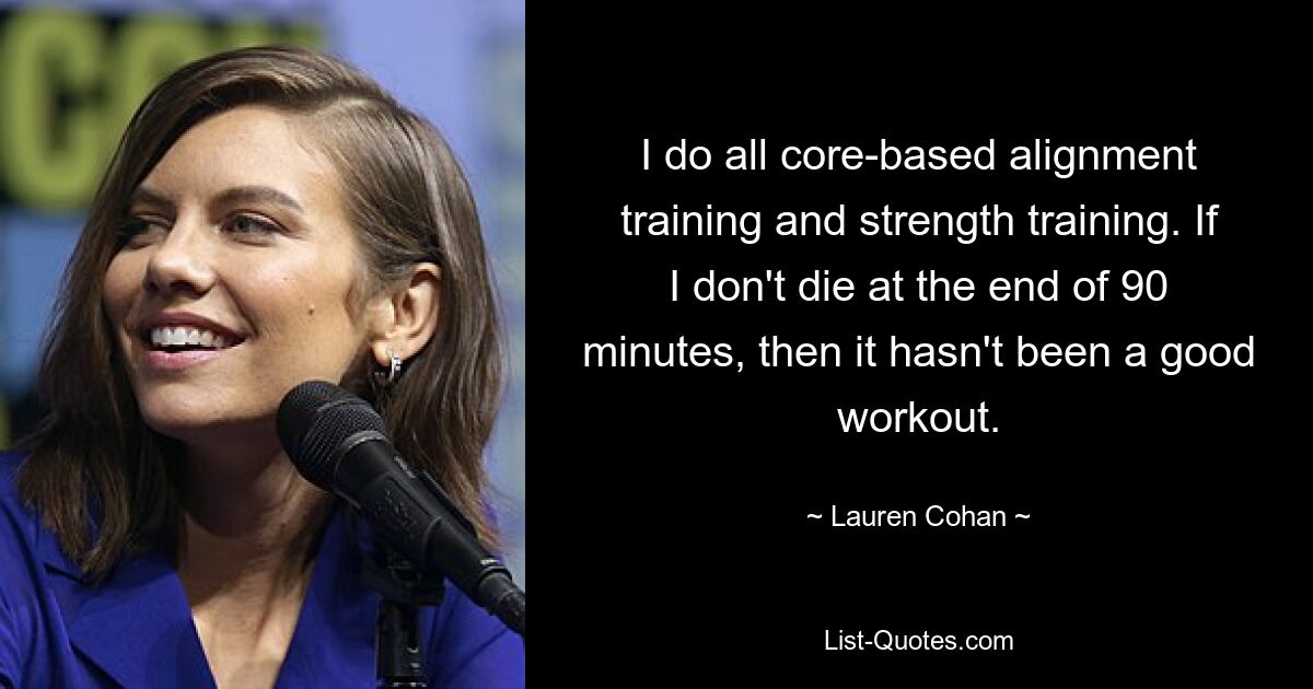 I do all core-based alignment training and strength training. If I don't die at the end of 90 minutes, then it hasn't been a good workout. — © Lauren Cohan