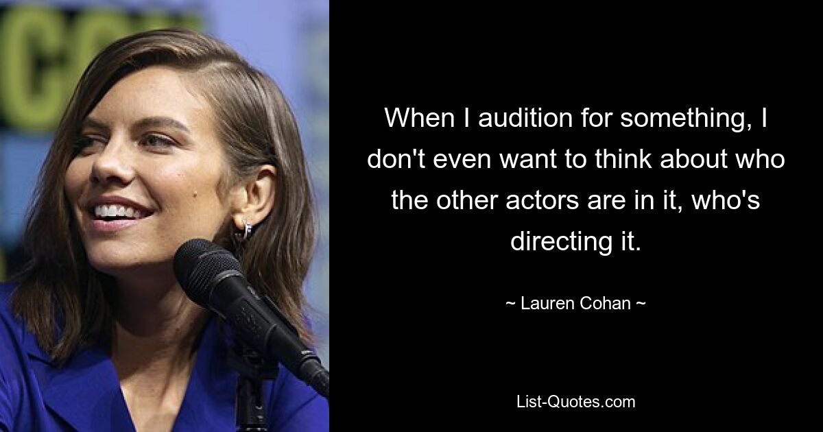 When I audition for something, I don't even want to think about who the other actors are in it, who's directing it. — © Lauren Cohan