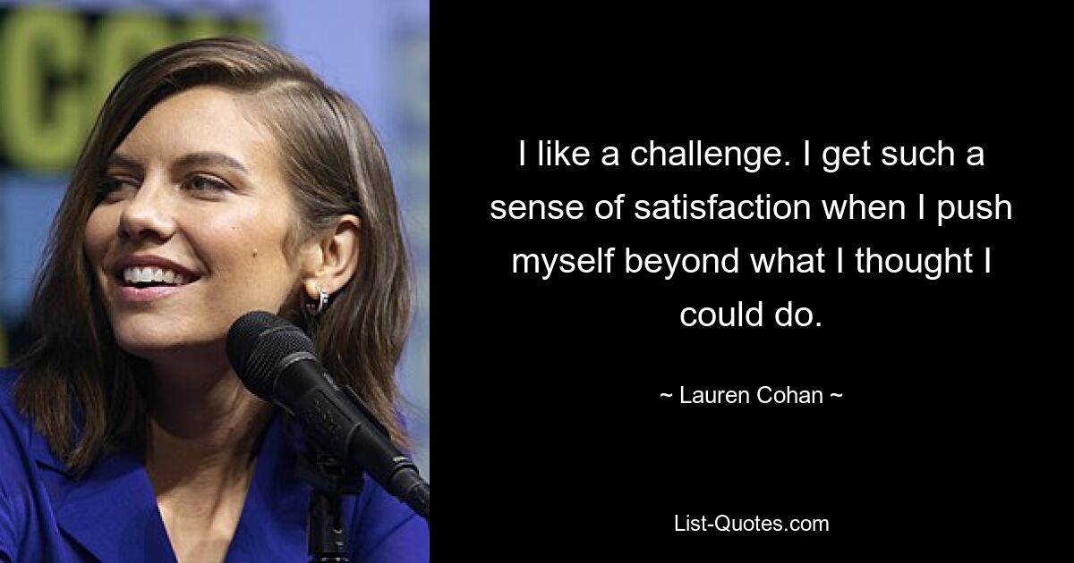 I like a challenge. I get such a sense of satisfaction when I push myself beyond what I thought I could do. — © Lauren Cohan