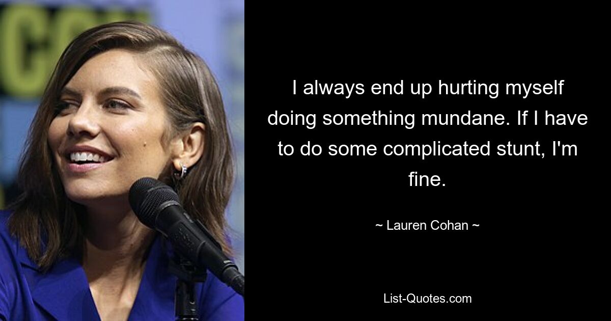 I always end up hurting myself doing something mundane. If I have to do some complicated stunt, I'm fine. — © Lauren Cohan