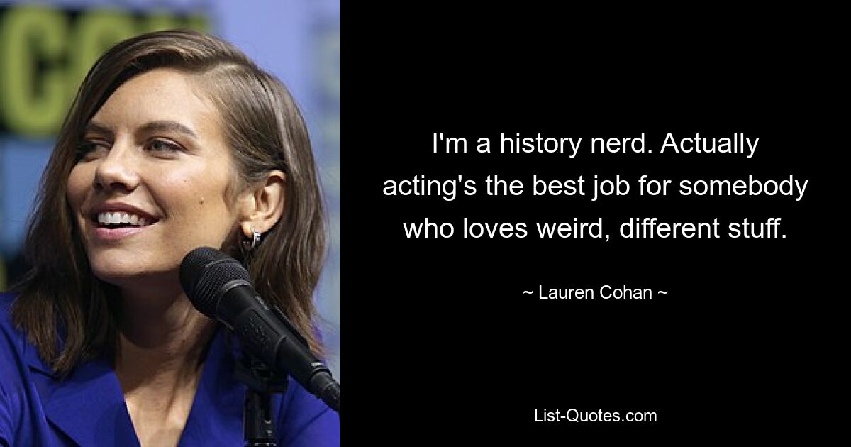 I'm a history nerd. Actually acting's the best job for somebody who loves weird, different stuff. — © Lauren Cohan