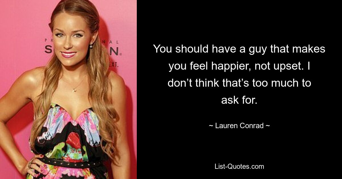 You should have a guy that makes you feel happier, not upset. I don’t think that’s too much to ask for. — © Lauren Conrad