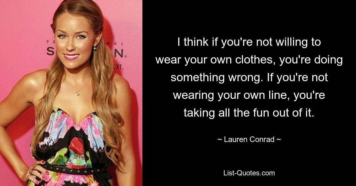 I think if you're not willing to wear your own clothes, you're doing something wrong. If you're not wearing your own line, you're taking all the fun out of it. — © Lauren Conrad