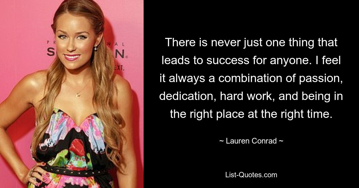 There is never just one thing that leads to success for anyone. I feel it always a combination of passion, dedication, hard work, and being in the right place at the right time. — © Lauren Conrad