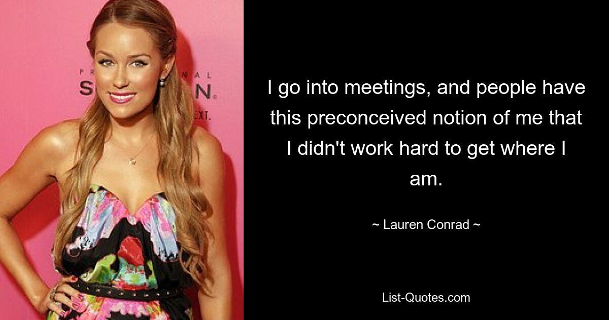 I go into meetings, and people have this preconceived notion of me that I didn't work hard to get where I am. — © Lauren Conrad