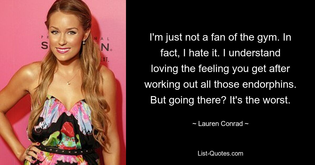 I'm just not a fan of the gym. In fact, I hate it. I understand loving the feeling you get after working out all those endorphins. But going there? It's the worst. — © Lauren Conrad