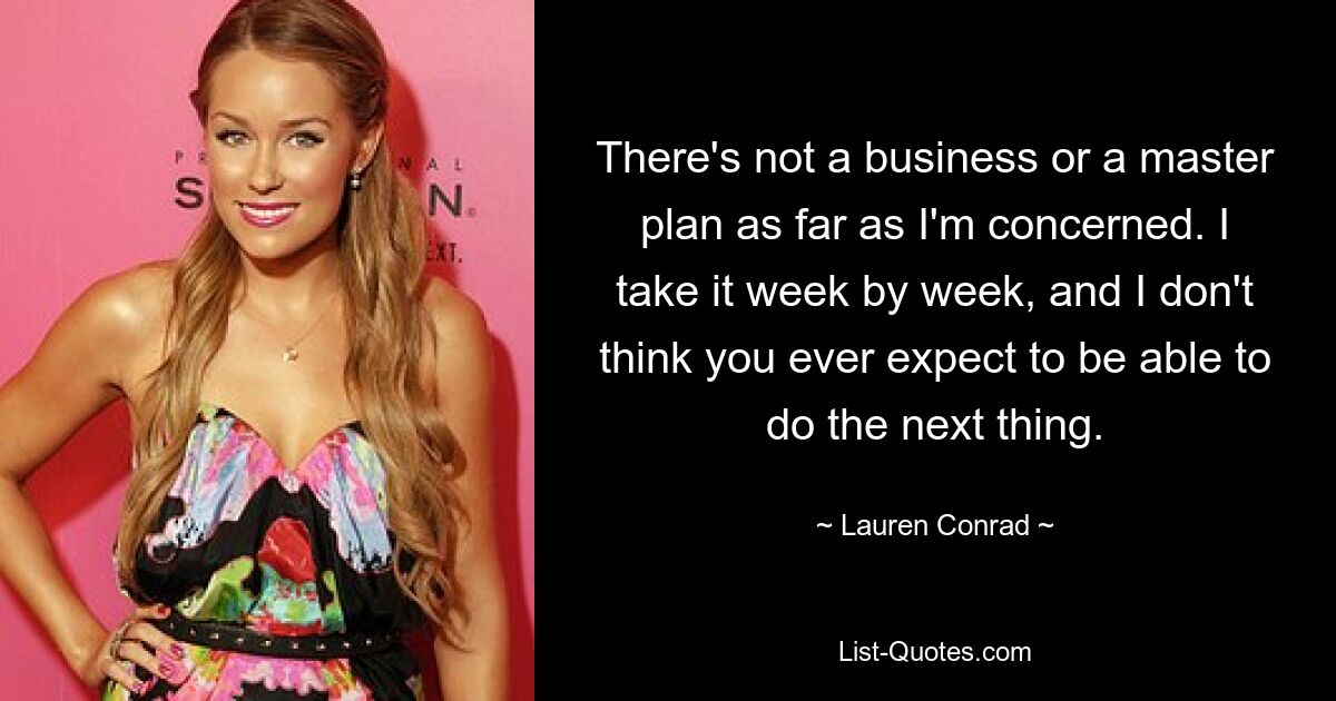 There's not a business or a master plan as far as I'm concerned. I take it week by week, and I don't think you ever expect to be able to do the next thing. — © Lauren Conrad