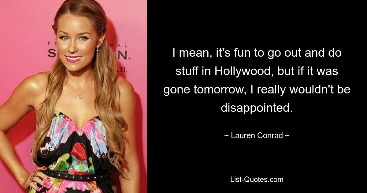 I mean, it's fun to go out and do stuff in Hollywood, but if it was gone tomorrow, I really wouldn't be disappointed. — © Lauren Conrad