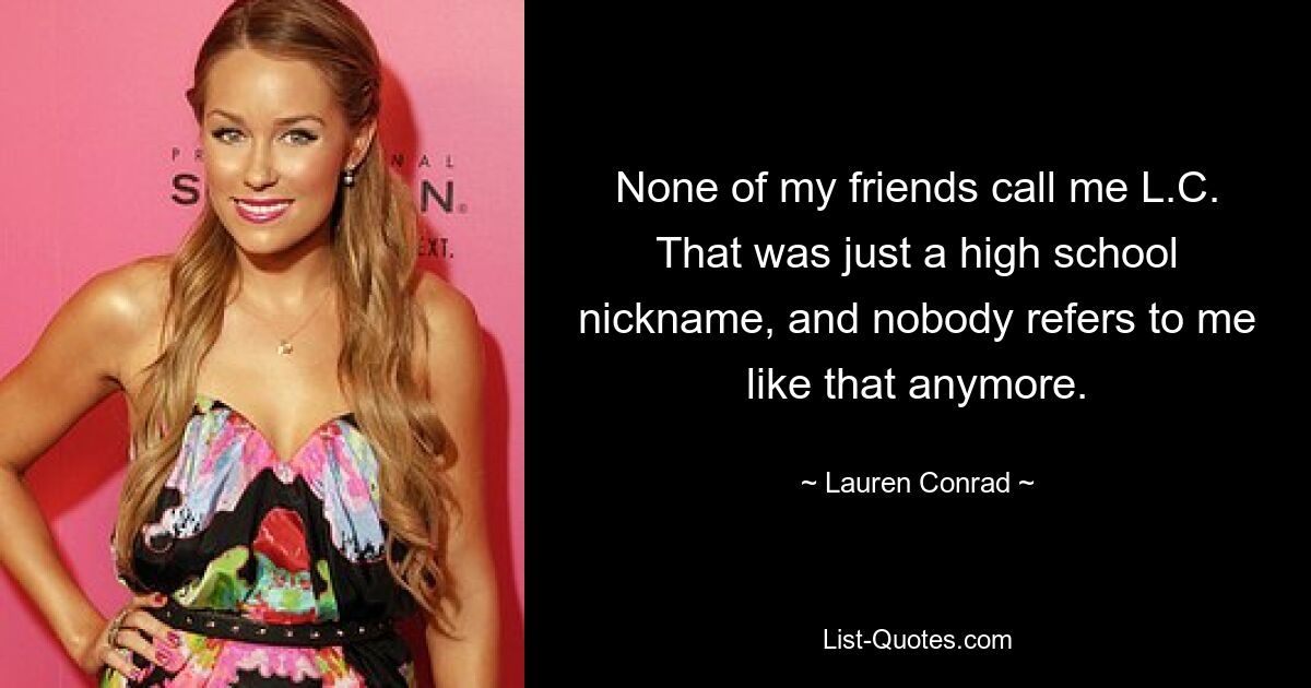 None of my friends call me L.C. That was just a high school nickname, and nobody refers to me like that anymore. — © Lauren Conrad