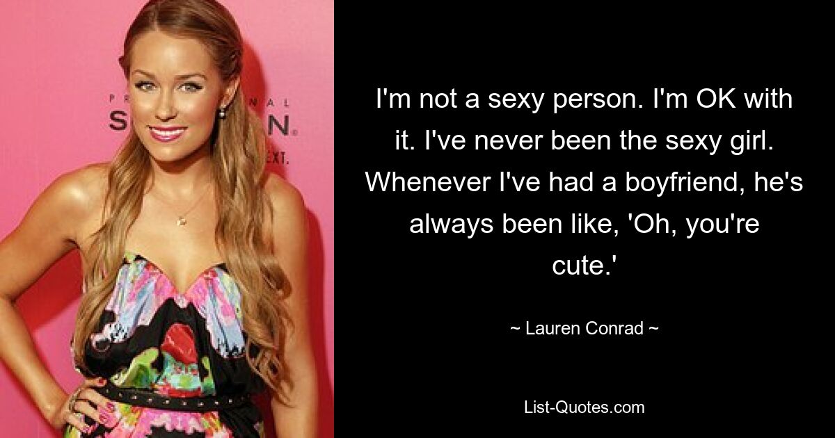 I'm not a sexy person. I'm OK with it. I've never been the sexy girl. Whenever I've had a boyfriend, he's always been like, 'Oh, you're cute.' — © Lauren Conrad