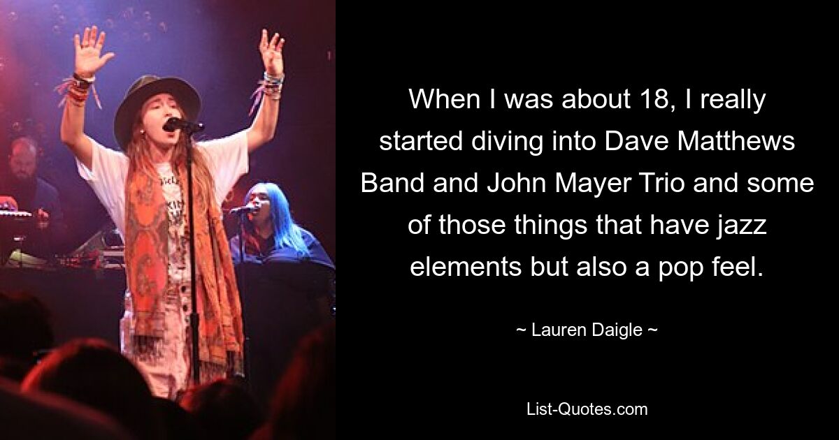 When I was about 18, I really started diving into Dave Matthews Band and John Mayer Trio and some of those things that have jazz elements but also a pop feel. — © Lauren Daigle