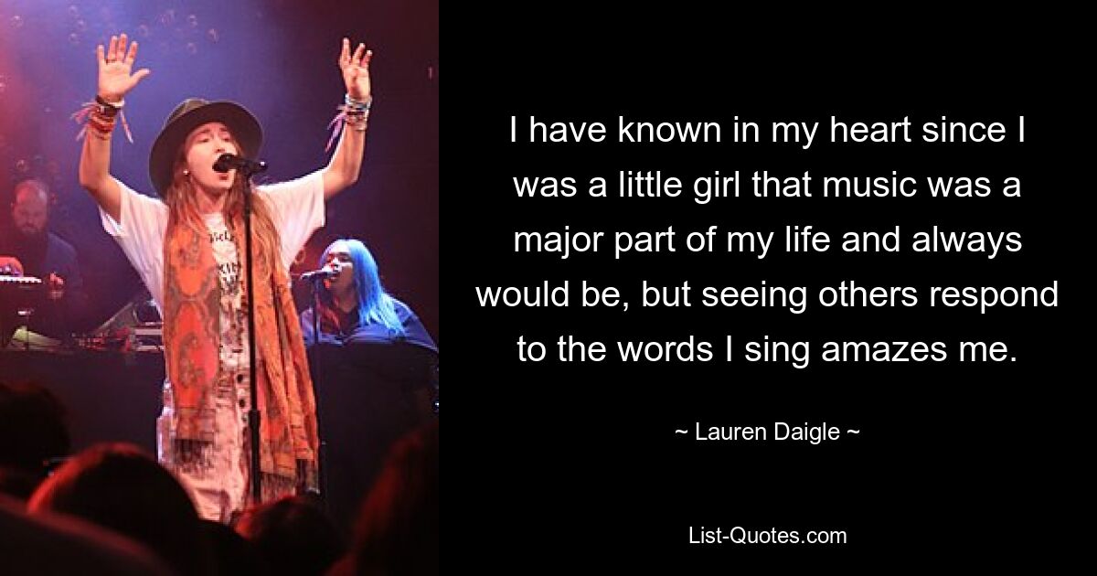 I have known in my heart since I was a little girl that music was a major part of my life and always would be, but seeing others respond to the words I sing amazes me. — © Lauren Daigle