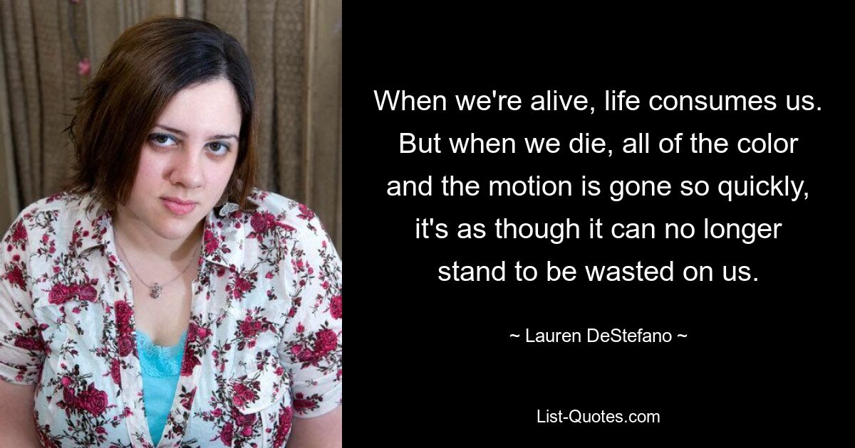 When we're alive, life consumes us. But when we die, all of the color and the motion is gone so quickly, it's as though it can no longer stand to be wasted on us. — © Lauren DeStefano