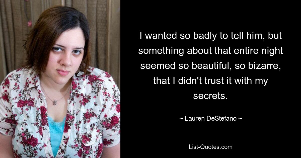 I wanted so badly to tell him, but something about that entire night seemed so beautiful, so bizarre, that I didn't trust it with my secrets. — © Lauren DeStefano