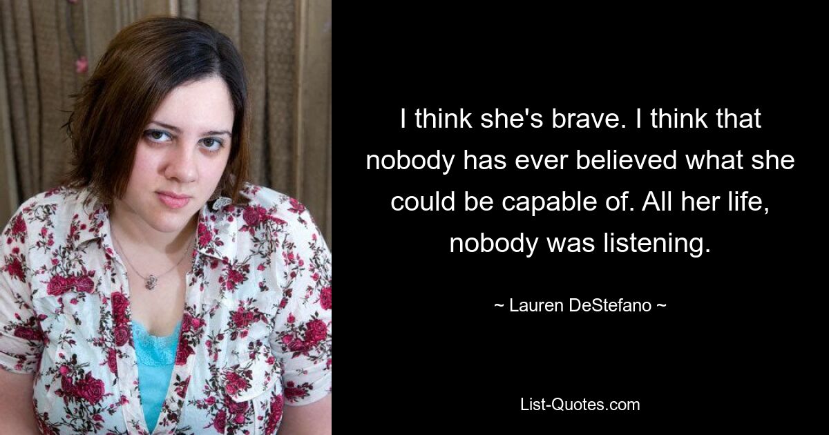 I think she's brave. I think that nobody has ever believed what she could be capable of. All her life, nobody was listening. — © Lauren DeStefano