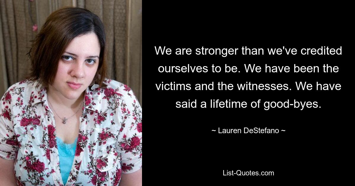 We are stronger than we've credited ourselves to be. We have been the victims and the witnesses. We have said a lifetime of good-byes. — © Lauren DeStefano