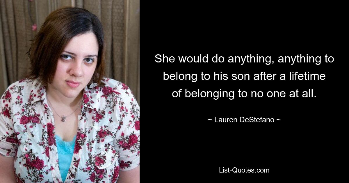 She would do anything, anything to belong to his son after a lifetime of belonging to no one at all. — © Lauren DeStefano