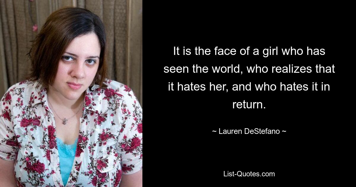 It is the face of a girl who has seen the world, who realizes that it hates her, and who hates it in return. — © Lauren DeStefano