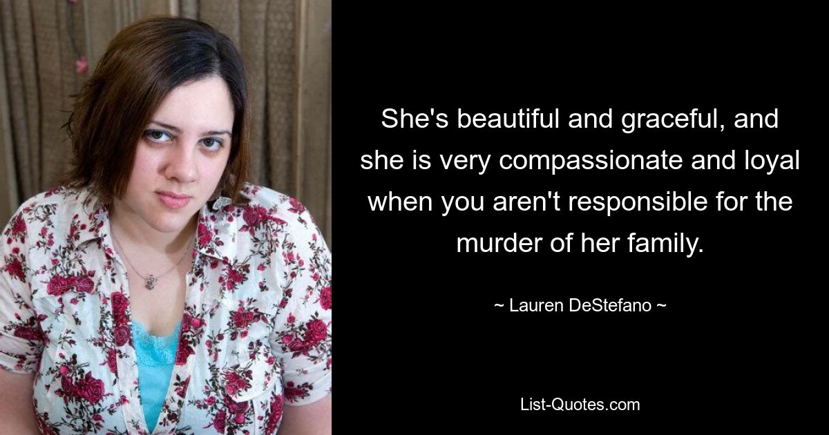 She's beautiful and graceful, and she is very compassionate and loyal when you aren't responsible for the murder of her family. — © Lauren DeStefano