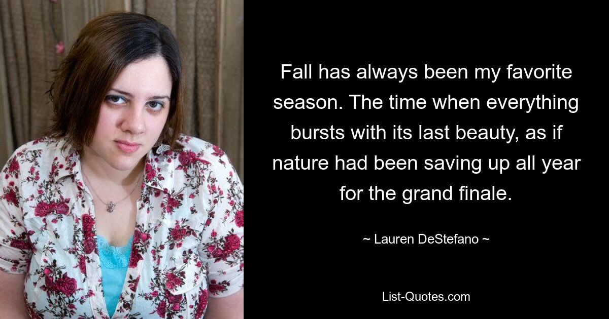 Fall has always been my favorite season. The time when everything bursts with its last beauty, as if nature had been saving up all year for the grand finale. — © Lauren DeStefano